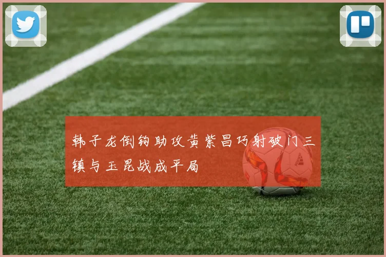 韩子龙倒钩助攻黄紫昌巧射破门三镇与玉昆战成平局