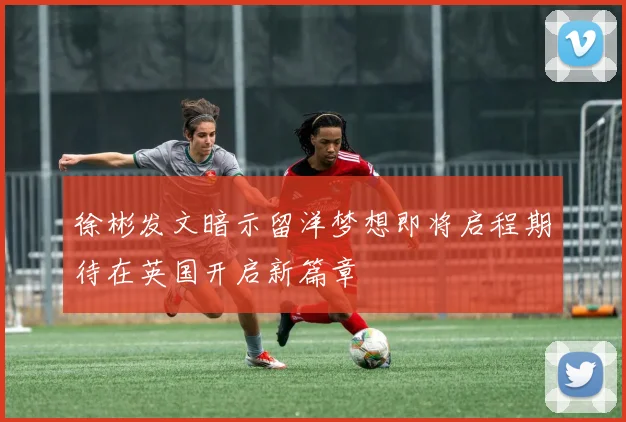 徐彬发文暗示留洋梦想即将启程期待在英国开启新篇章
