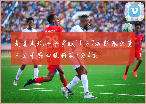 麦基表现平平贡献10分7板斯佩尔曼三分手感回暖斩获7分2板