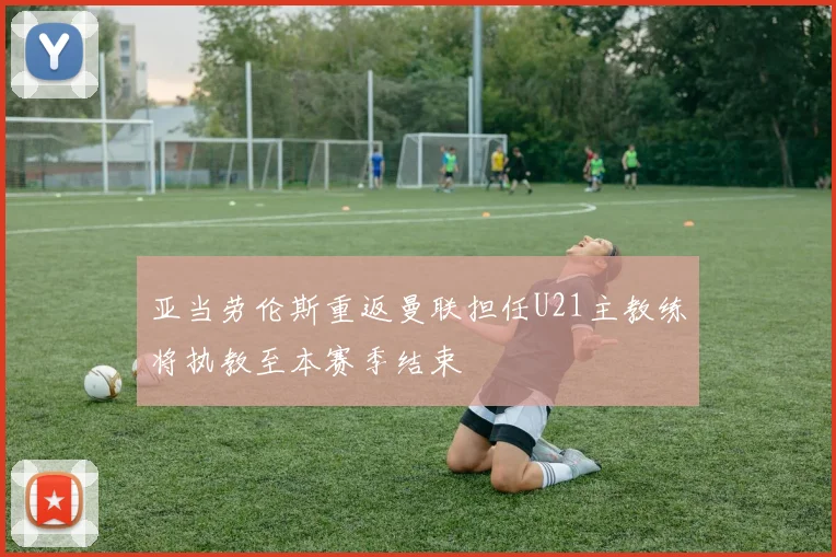亚当劳伦斯重返曼联担任U21主教练将执教至本赛季结束