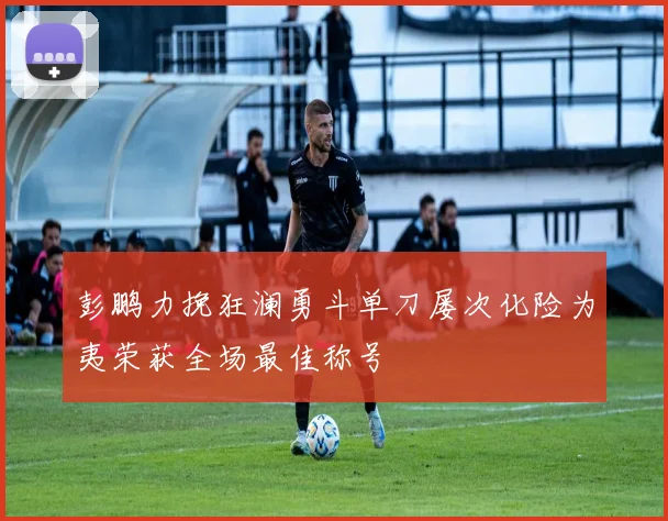 彭鹏力挽狂澜勇斗单刀屡次化险为夷荣获全场最佳称号