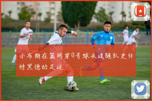 小布朗在篮网穿0号球衣追随队史怀特黑德的足迹