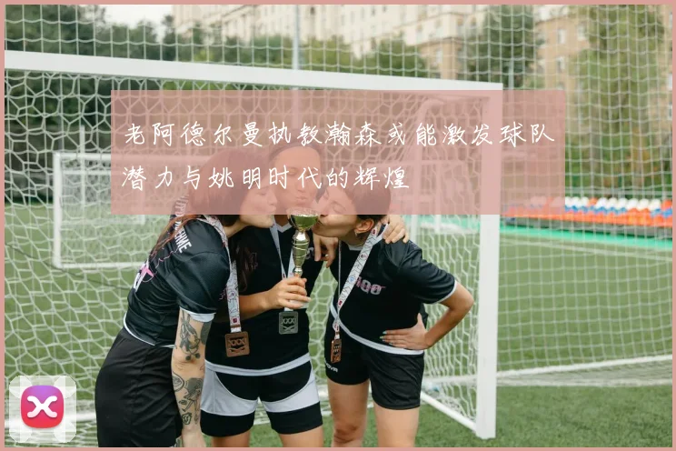 老阿德尔曼执教瀚森或能激发球队潜力与姚明时代的辉煌