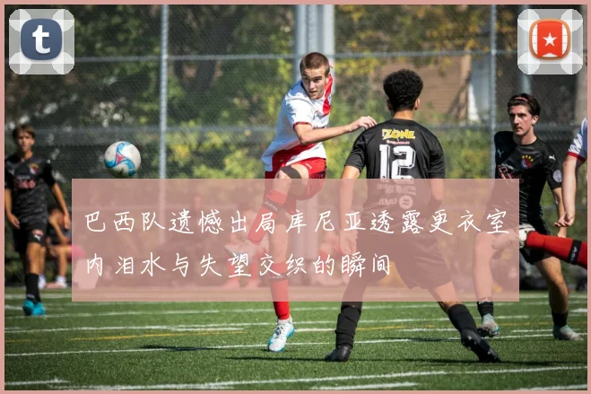 巴西队遗憾出局库尼亚透露更衣室内泪水与失望交织的瞬间