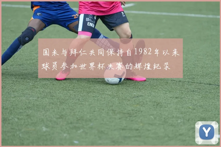 国米与拜仁共同保持自1982年以来球员参加世界杯决赛的辉煌纪录