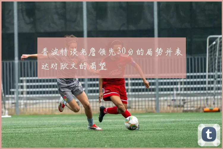 香波特谈老詹领先30分的局势并表达对欧文的渴望