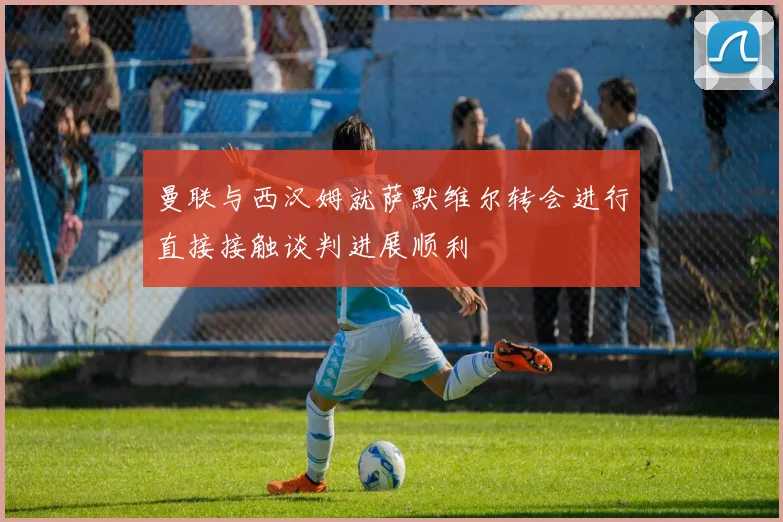 曼联与西汉姆就萨默维尔转会进行直接接触谈判进展顺利