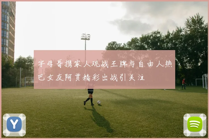 字母哥携家人观战王牌与自由人热巴女友阿贾精彩出战引关注