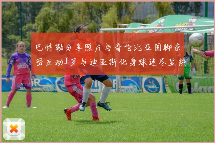 巴特勒分享照片与哥伦比亚国脚亲密互动J罗与迪亚斯化身球迷尽显热情