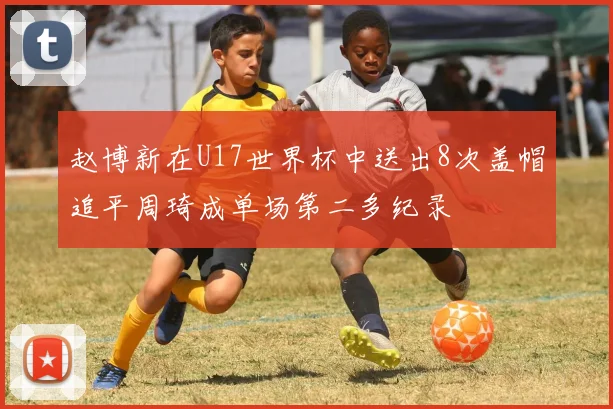 赵博新在U17世界杯中送出8次盖帽追平周琦成单场第二多纪录