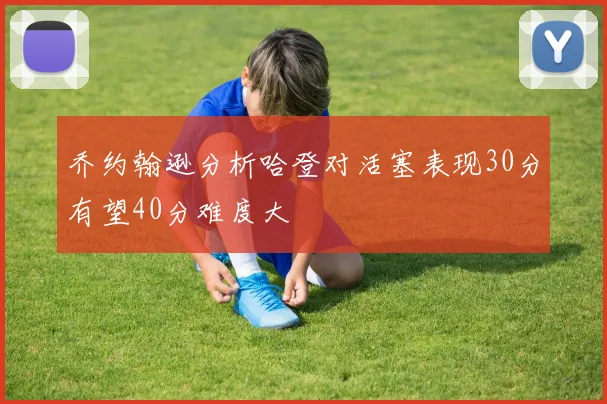 乔约翰逊分析哈登对活塞表现30分有望40分难度大
