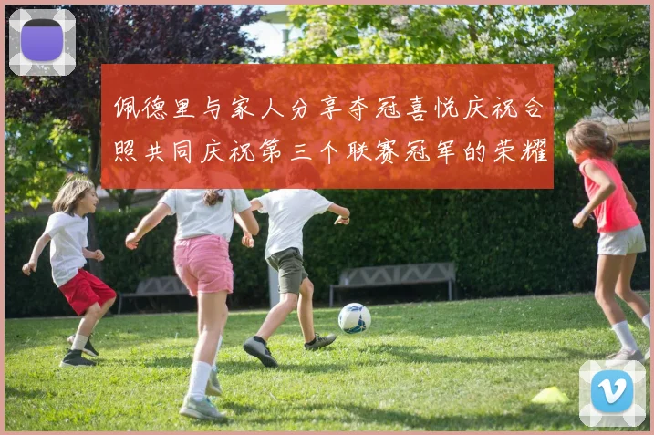 佩德里与家人分享夺冠喜悦庆祝合照共同庆祝第三个联赛冠军的荣耀时刻