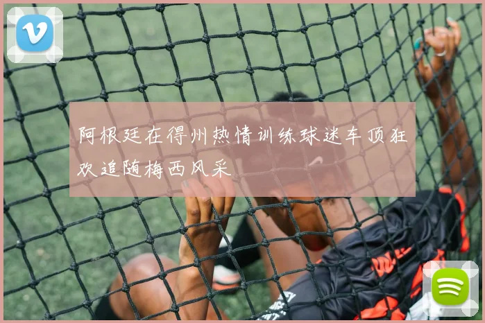 阿根廷在得州热情训练球迷车顶狂欢追随梅西风采