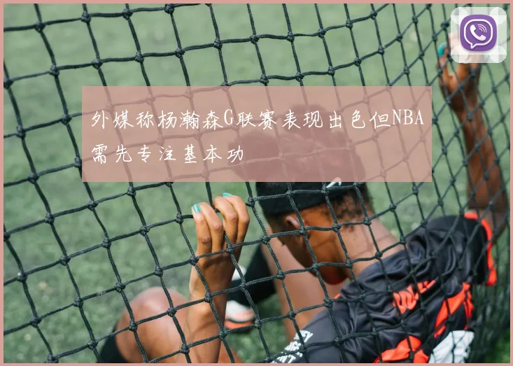 外媒称杨瀚森G联赛表现出色但NBA需先专注基本功