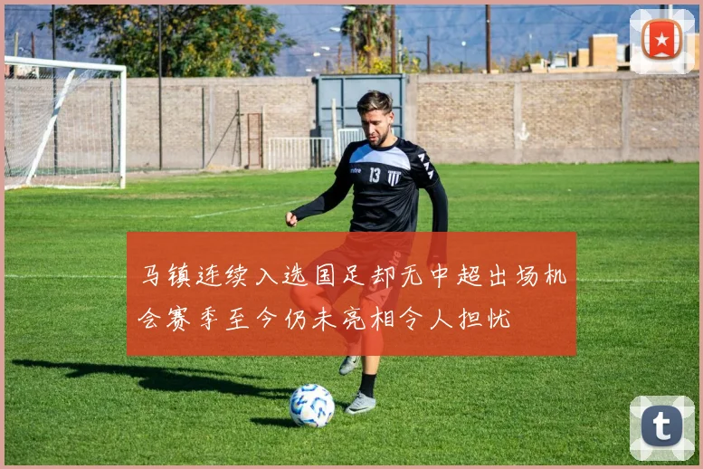 马镇连续入选国足却无中超出场机会赛季至今仍未亮相令人担忧