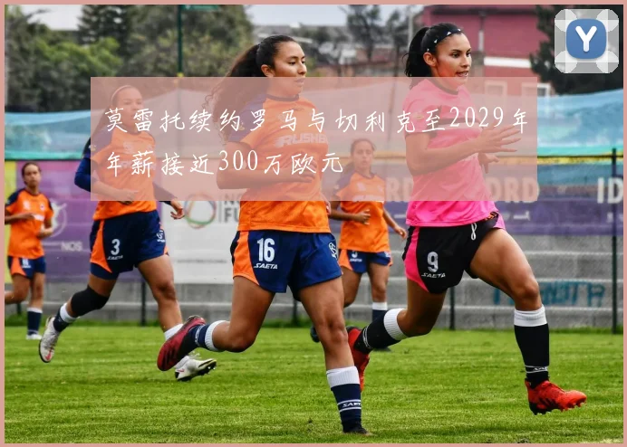 莫雷托续约罗马与切利克至2029年年薪接近300万欧元