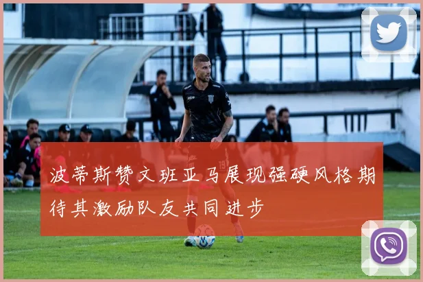 波蒂斯赞文班亚马展现强硬风格期待其激励队友共同进步