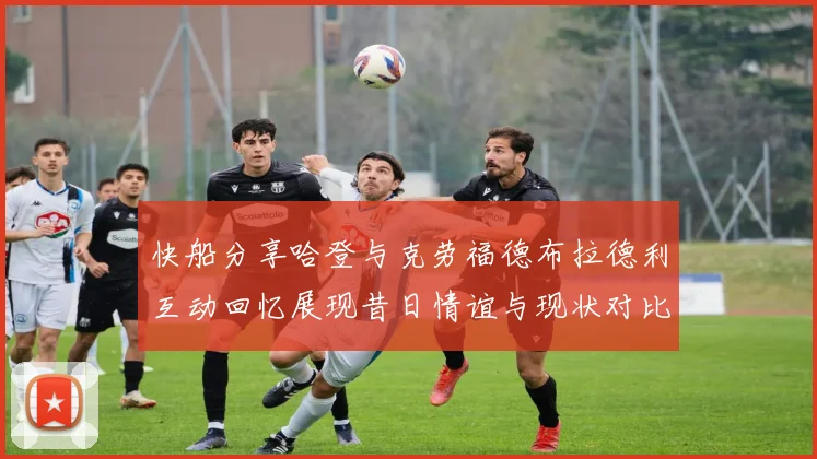 快船分享哈登与克劳福德布拉德利互动回忆展现昔日情谊与现状对比