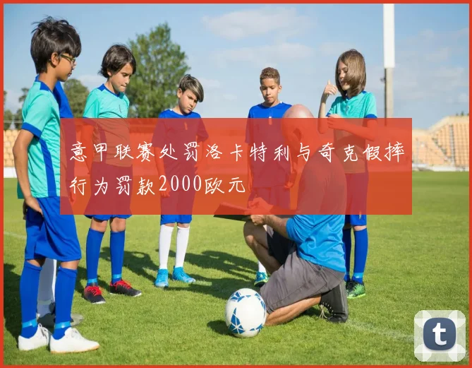意甲联赛处罚洛卡特利与奇克假摔行为罚款2000欧元