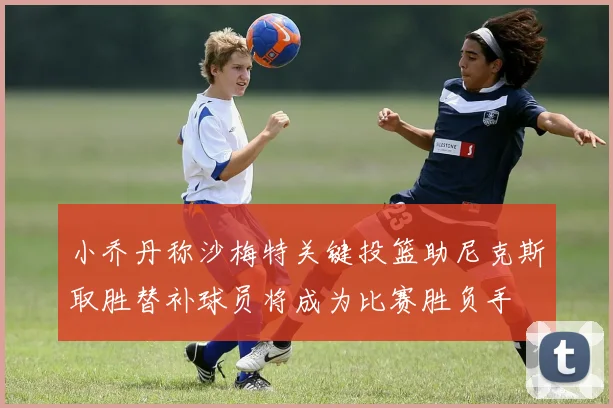 小乔丹称沙梅特关键投篮助尼克斯取胜替补球员将成为比赛胜负手