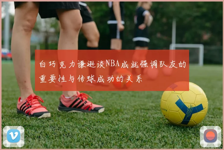 白巧克力谦逊谈NBA成就强调队友的重要性与传球成功的关系