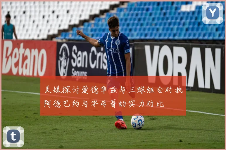 美媒探讨爱德华兹与三球组合对抗阿德巴约与字母哥的实力对比