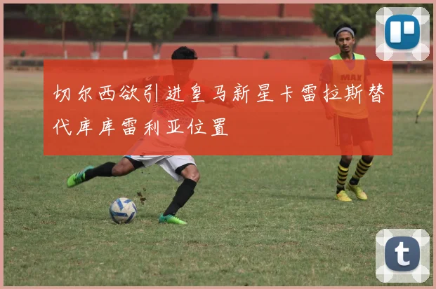 切尔西欲引进皇马新星卡雷拉斯替代库库雷利亚位置