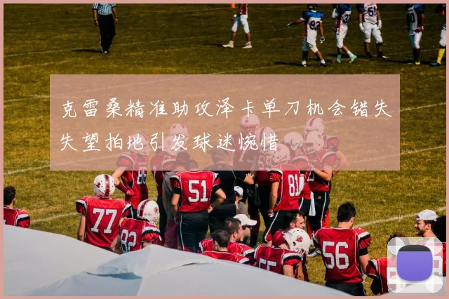 克雷桑精准助攻泽卡单刀机会错失失望拍地引发球迷惋惜