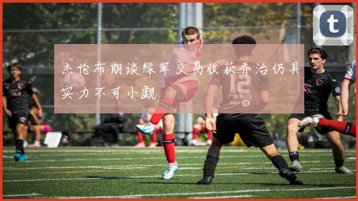 杰伦布朗谈绿军交易收获乔治仍具实力不可小觑