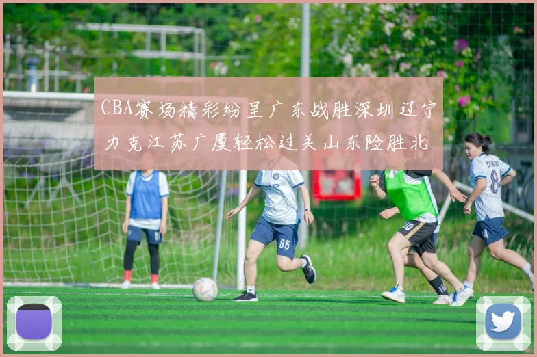 CBA赛场精彩纷呈广东战胜深圳辽宁力克江苏广厦轻松过关山东险胜北京