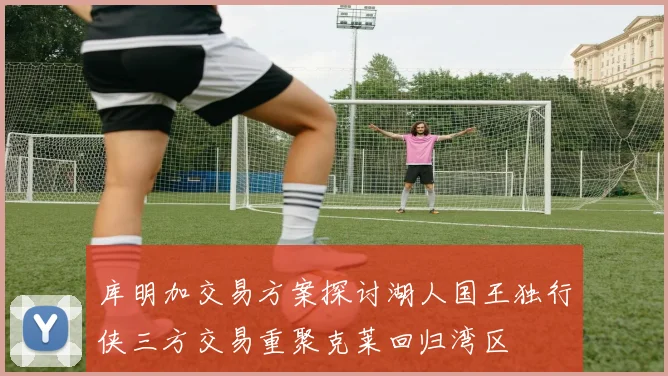 库明加交易方案探讨湖人国王独行侠三方交易重聚克莱回归湾区