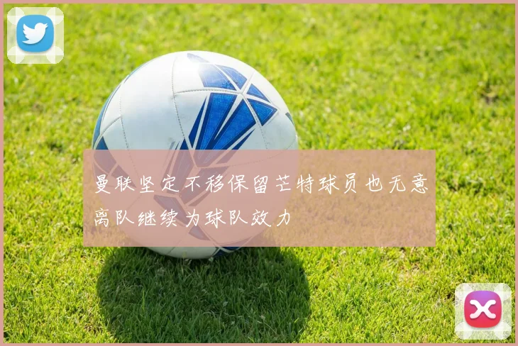 曼联坚定不移保留芒特球员也无意离队继续为球队效力